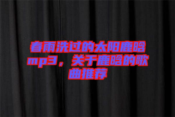 春雨洗過的太陽鹿晗mp3，關于鹿晗的歌曲推薦