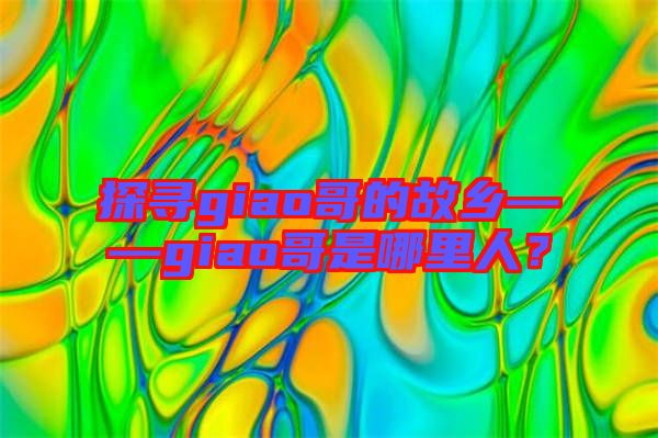 探尋giao哥的故鄉——giao哥是哪里人？