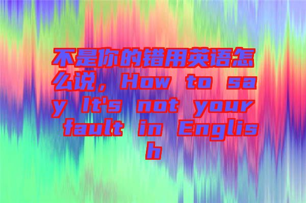 不是你的錯用英語怎么說，How to say It's not your fault in English