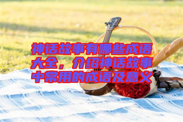 神話故事有哪些成語大全，介紹神話故事中常用的成語及意義