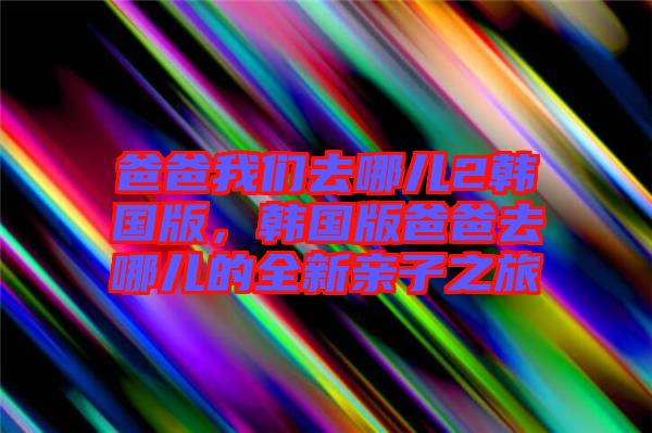 爸爸我們去哪兒2韓國版，韓國版爸爸去哪兒的全新親子之旅