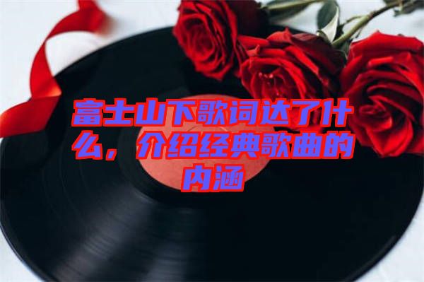 富士山下歌詞達了什么，介紹經典歌曲的內涵