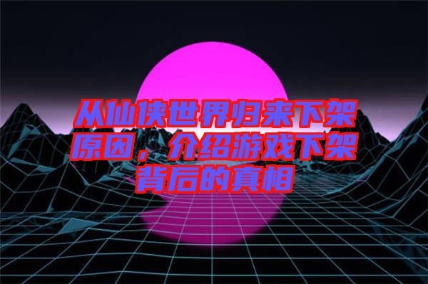 從仙俠世界歸來下架原因，介紹游戲下架背后的真相