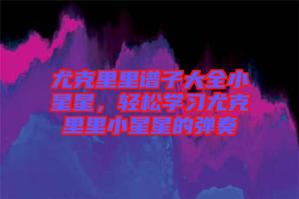 尤克里里譜子大全小星星，輕松學(xué)習(xí)尤克里里小星星的彈奏