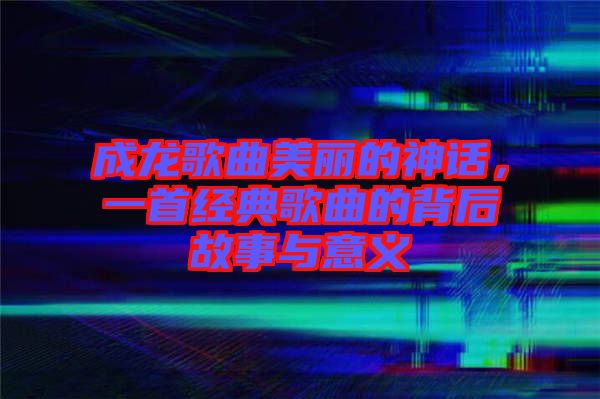 成龍歌曲美麗的神話，一首經典歌曲的背后故事與意義