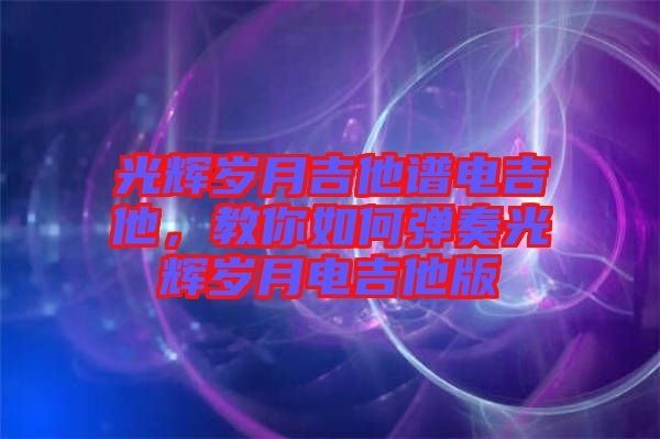 光輝歲月吉他譜電吉他，教你如何彈奏光輝歲月電吉他版