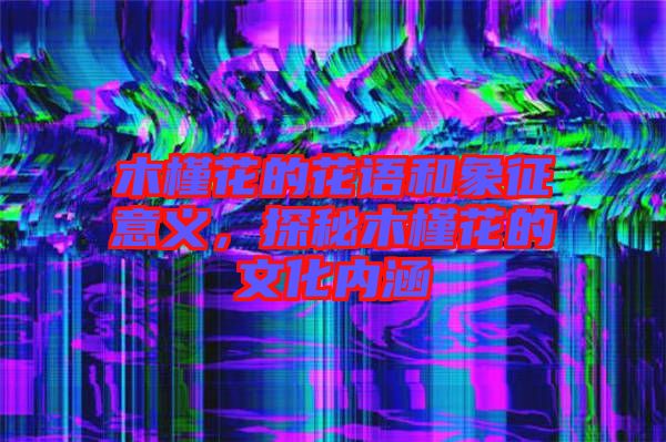 木槿花的花語和象征意義，探秘木槿花的文化內涵