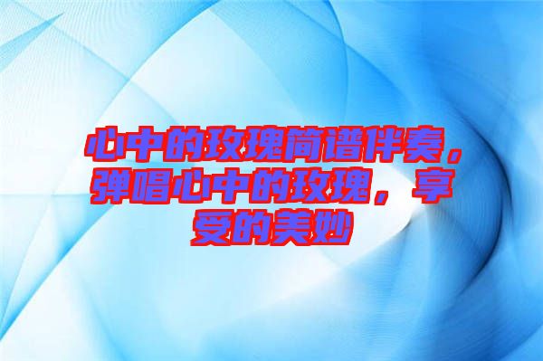 心中的玫瑰簡譜伴奏，彈唱心中的玫瑰，享受的美妙