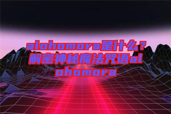 alohomora是什么？解密神秘魔法咒語alohomora