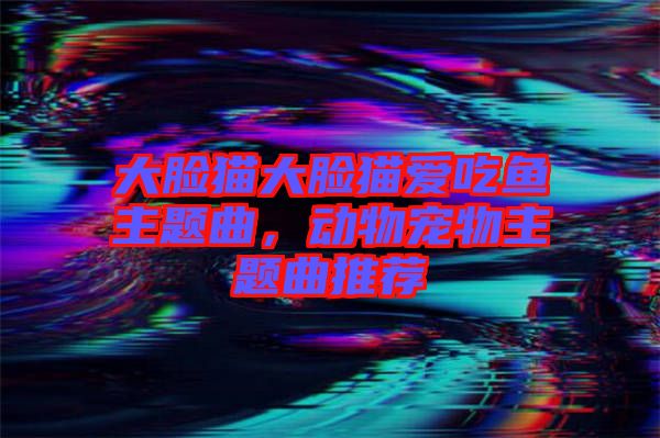 大臉貓大臉貓愛吃魚主題曲，動物寵物主題曲推薦