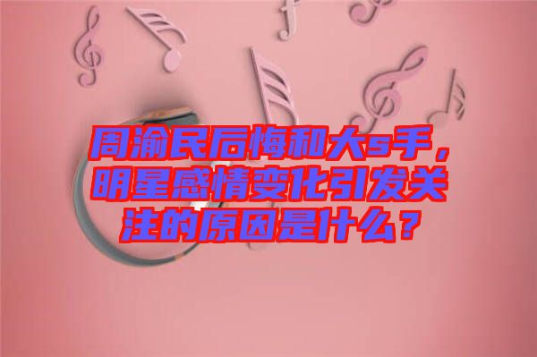 周渝民后悔和大s手，明星感情變化引發關注的原因是什么？
