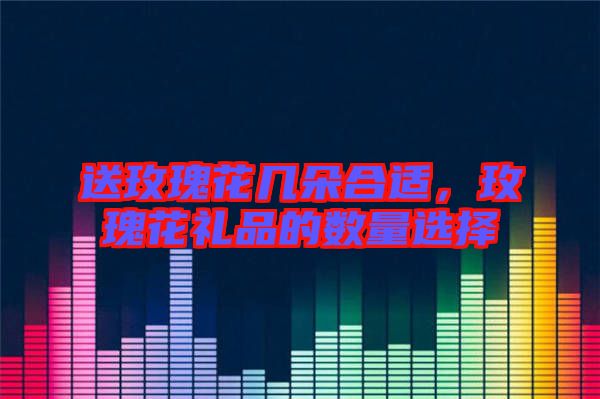 送玫瑰花幾朵合適，玫瑰花禮品的數量選擇