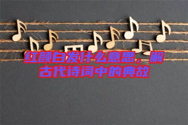紅顏白發什么意思，解古代詩詞中的典故