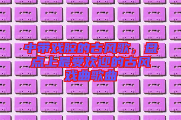 中帶戲腔的古風歌，盤點上最受歡迎的古風戲曲歌曲