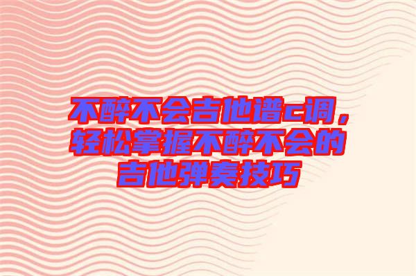 不醉不會吉他譜c調，輕松掌握不醉不會的吉他彈奏技巧