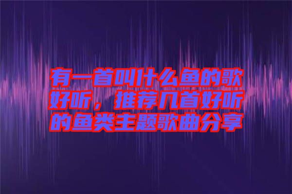 有一首叫什么魚的歌好聽，推薦幾首好聽的魚類主題歌曲分享