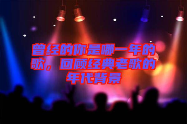 曾經的你是哪一年的歌，回顧經典老歌的年代背景