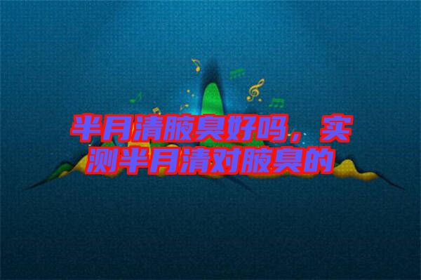 半月清腋臭好嗎，實(shí)測半月清對(duì)腋臭的