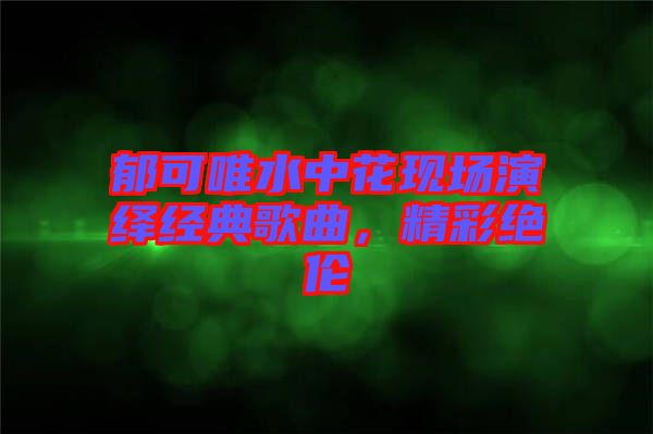 郁可唯水中花現場演繹經典歌曲，精彩絕倫