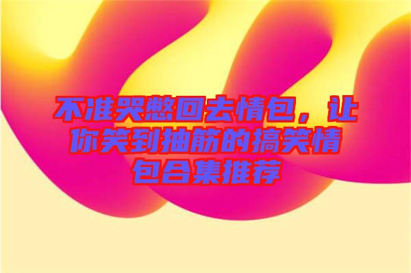 不準(zhǔn)哭憋回去情包，讓你笑到抽筋的搞笑情包合集推薦