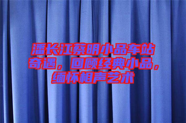 潘長(zhǎng)江蔡明小品車站奇遇，回顧經(jīng)典小品，緬懷相聲藝術(shù)