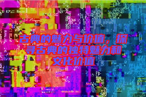 古典的魅力與價值，探尋古典的獨特魅力和文化價值