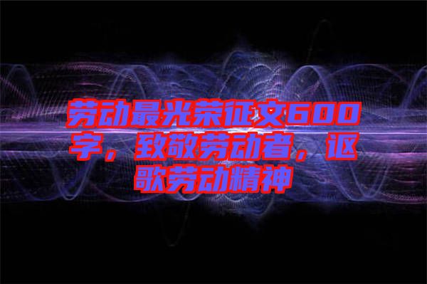 勞動最光榮征文600字，致敬勞動者，謳歌勞動精神
