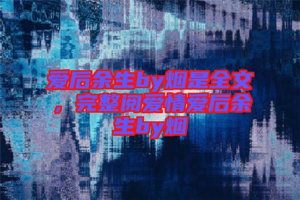愛(ài)后余生by煙是全文，完整閱愛(ài)情愛(ài)后余生by煙