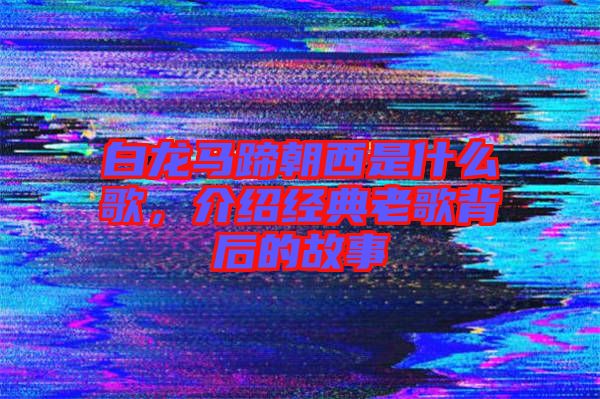 白龍馬蹄朝西是什么歌，介紹經典老歌背后的故事