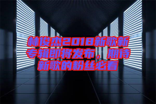 林俊杰2018新歌新專輯即將發布，期待新歌的粉絲必看