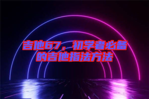吉他67，初學者必備的吉他指法方法