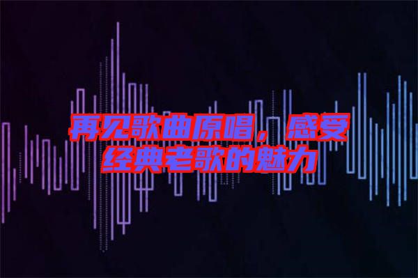 再見(jiàn)歌曲原唱，感受經(jīng)典老歌的魅力