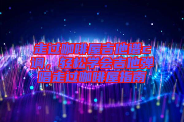 走過咖啡屋吉他譜c調，輕松學會吉他彈唱走過咖啡屋指南