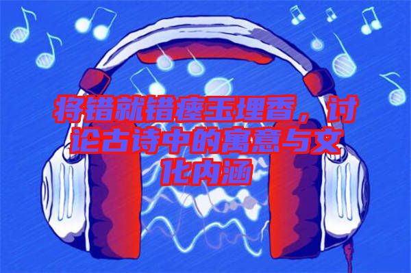 將錯就錯瘞玉埋香，討論古詩中的寓意與文化內涵