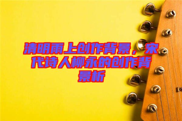 清明雨上創作背景，宋代詩人柳永的創作背景析