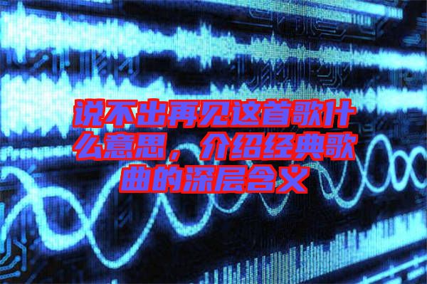 說不出再見這首歌什么意思，介紹經典歌曲的深層含義