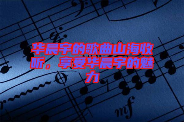 華晨宇的歌曲山海收聽，享受華晨宇的魅力