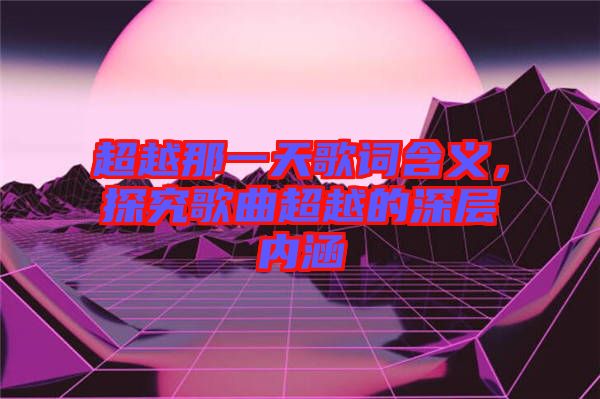 超越那一天歌詞含義，探究歌曲超越的深層內涵