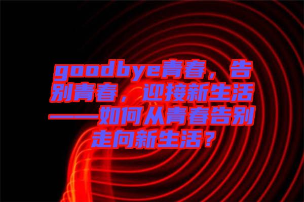 goodbye青春，告別青春，迎接新生活——如何從青春告別走向新生活？