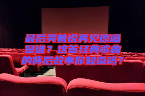 最后哭著說再見原唱是誰？這首經(jīng)典歌曲的背后故事你知道嗎？