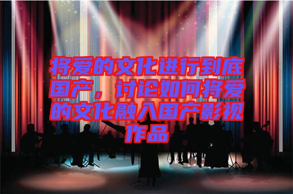 將愛的文化進(jìn)行到底國(guó)產(chǎn)，討論如何將愛的文化融入國(guó)產(chǎn)影視作品