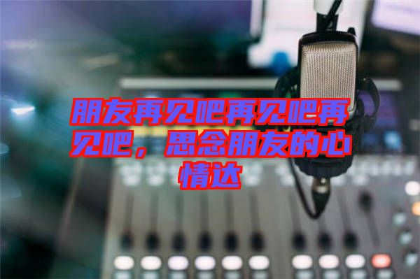 朋友再見吧再見吧再見吧，思念朋友的心情達