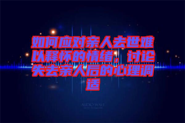 如何應(yīng)對親人去世難以釋懷的情緒，討論失去親人后的心理調(diào)適