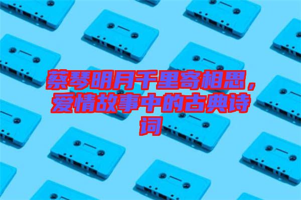 蔡琴明月千里寄相思，愛情故事中的古典詩詞