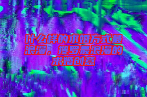 什么樣的求婚方式最浪漫，搜羅最浪漫的求婚創意