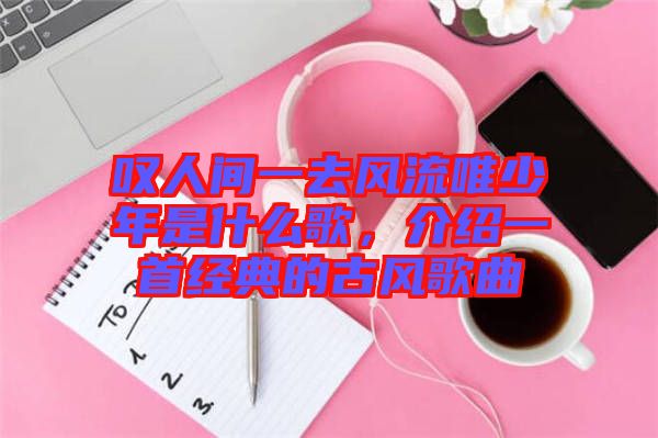 嘆人間一去風流唯少年是什么歌，介紹一首經典的古風歌曲