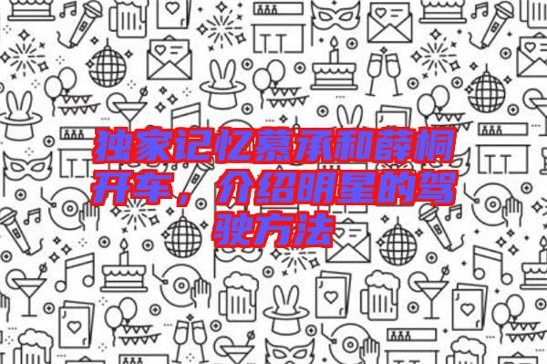 獨(dú)家記憶慕承和薛桐開車，介紹明星的駕駛方法
