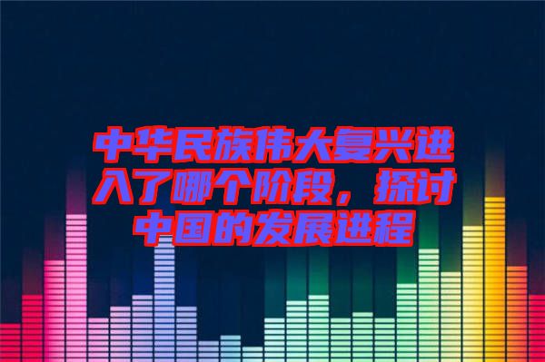 中華民族偉大復興進入了哪個階段，探討中國的發展進程
