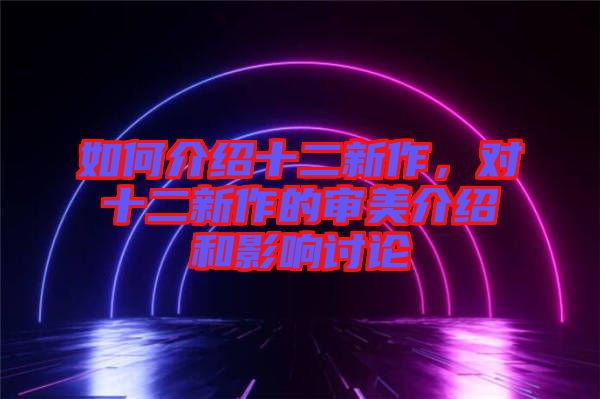 如何介紹十二新作，對十二新作的審美介紹和影響討論