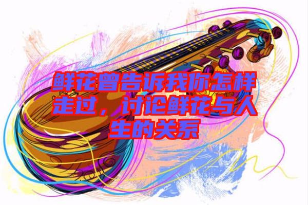 鮮花曾告訴我你怎樣走過，討論鮮花與人生的關系